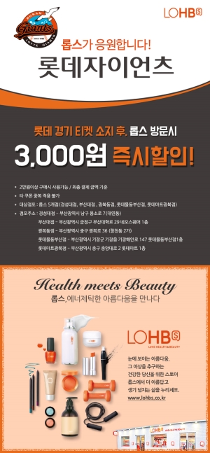롭스가 응원합니다! 롯데자이언츠 롯데 경기 티켓 소지 후, 롭스 방문시 3,000원 즉시할인! ·2만원이상 구매시 사용가능/최종 결제 금액 기준 · 타 구폰 적용불가 middot; 대상점포:롭스 5개점(경성대점, 부산대점, 광복동점, 롯데몰동부산점,롯데마트광복점)· 점포주소:경성대점-부산광역시 남구 용소로7(대연동) 부산대점-부산광역시 금정구 부산대학로29네오스퀘어1층 광복동점-부산광역시금정구 부산대학로29네오스퀘어1층 광복동점-부산광역시중구광복로36(창천동2가)롯데몰동부산점-부산광역시 기장군 기장읍 기장해안로 147 롯데몰동부산점1층 롯데마트광복점-부산광역시 중구 중앙대로2롯데마트1층 롭스,에너제틱한 아름다움을 만나다 LOHB 눈에보이는 아름다움, 그 이상을 추구하는 건강한 당신을 위한 스토어 롭스에서 더 아름답고 생기 넘치는 삶을 누리세요. www.lohbs.co.kr